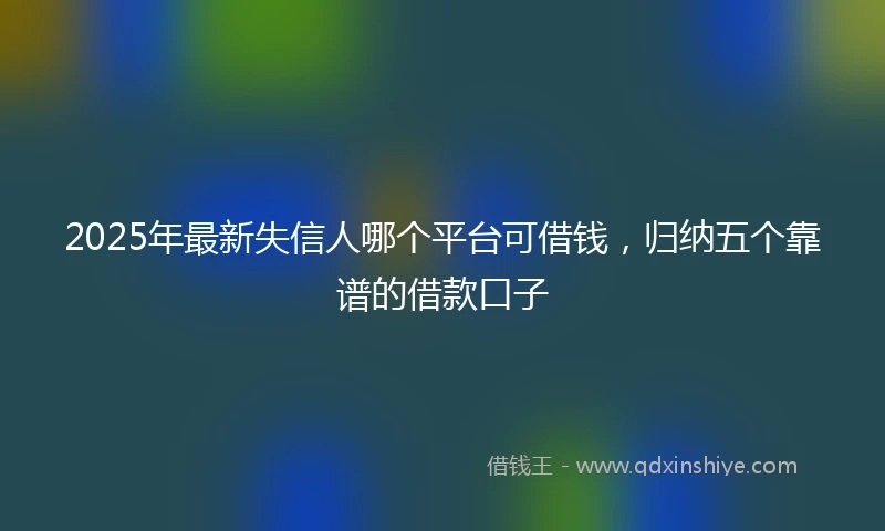 2025年最新失信人哪个平台可借钱，归纳五个靠谱的借款口子