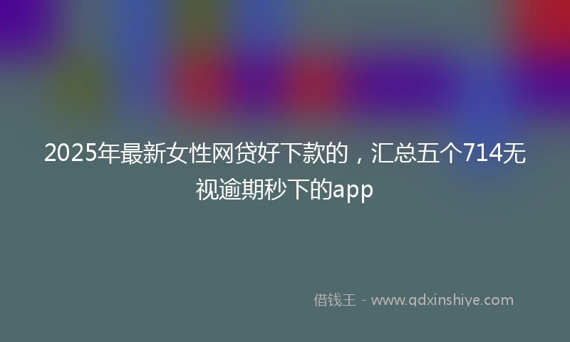 2025年最新女性网贷好下款的,汇总五个714无视逾期秒下的app