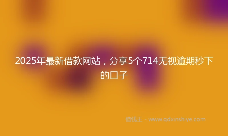 2025年最新借款网站，分享5个714无视逾期秒下的口子