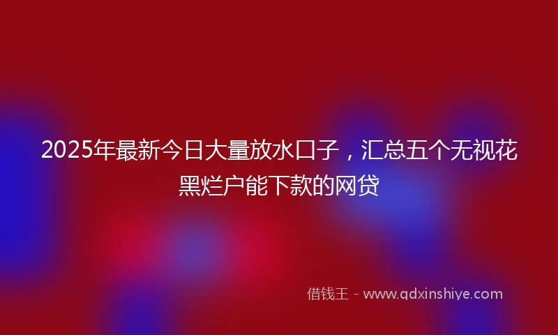 2025年最新今日大量放水口子，汇总五个无视花黑烂户能下款的网贷
