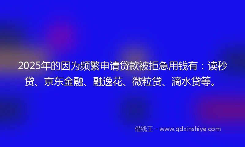 2025年的因为频繁申请贷款被拒急用钱有：读秒贷、京东金融、融逸花、微粒贷、滴水贷等。