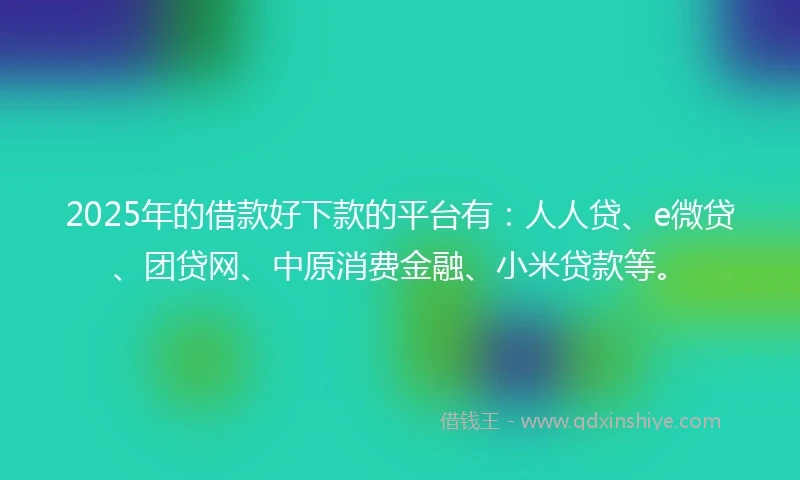 2025年的借款好下款的平台有：人人贷、e微贷、团贷网、中原消费金融、小米贷款等。