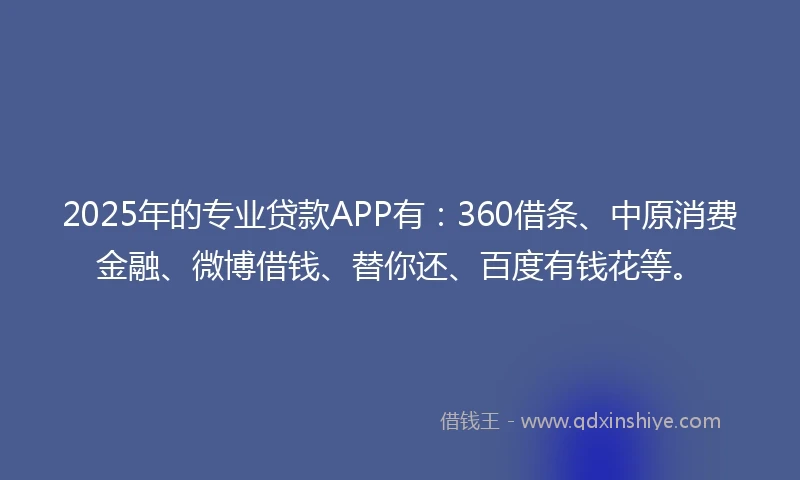 2025年的专业贷款APP有：360借条、中原消费金融、微博借钱、替你还、百度有钱花等。