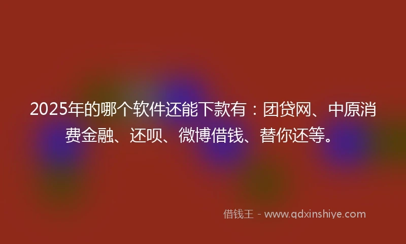 2025年的哪个软件还能下款有：团贷网、中原消费金融、还呗、微博借钱、替你还等。