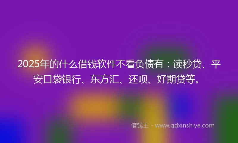 2025年的什么借钱软件不看负债有：读秒贷、平安口袋银行、东方汇、还呗、好期贷等。