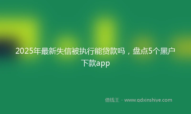 2025年最新失信被执行能贷款吗，盘点5个黑户下款app