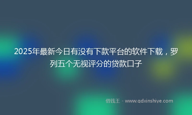 2025年最新今日有没有下款平台的软件下载，罗列五个无视评分的贷款口子