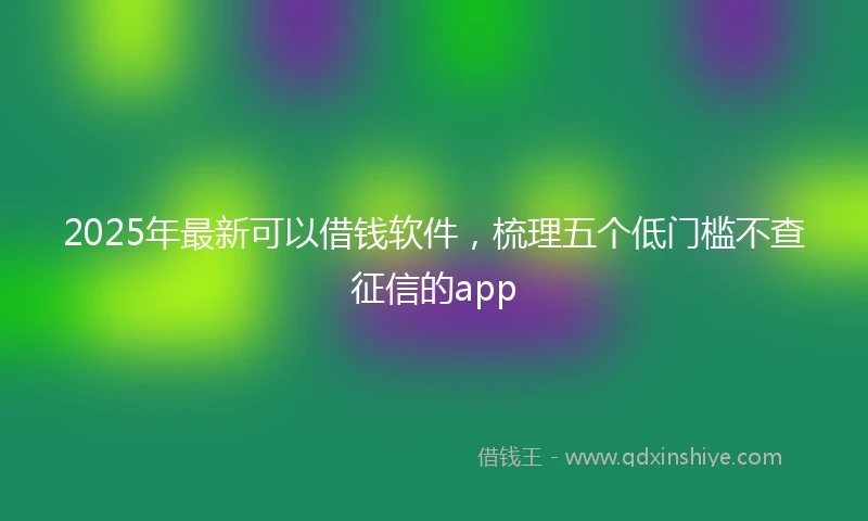 2025年最新可以借钱软件，梳理五个低门槛不查征信的app