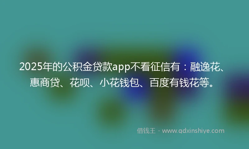 2025年的公积金贷款app不看征信有：融逸花、惠商贷、花呗、小花钱包、百度有钱花等。