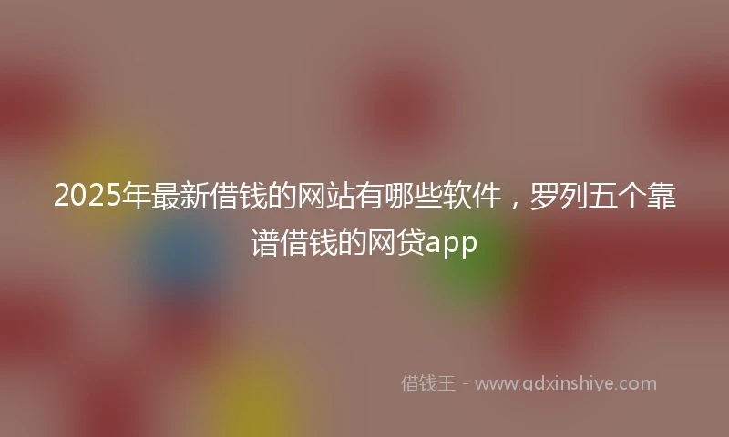 2025年最新借钱的网站有哪些软件，罗列五个靠谱借钱的网贷app