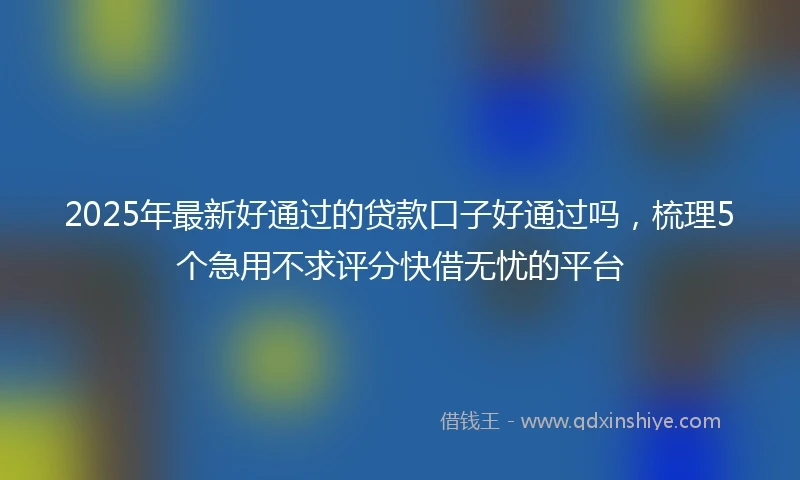 2025年最新好通过的贷款口子好通过吗，梳理5个急用不求评分快借无忧的平台