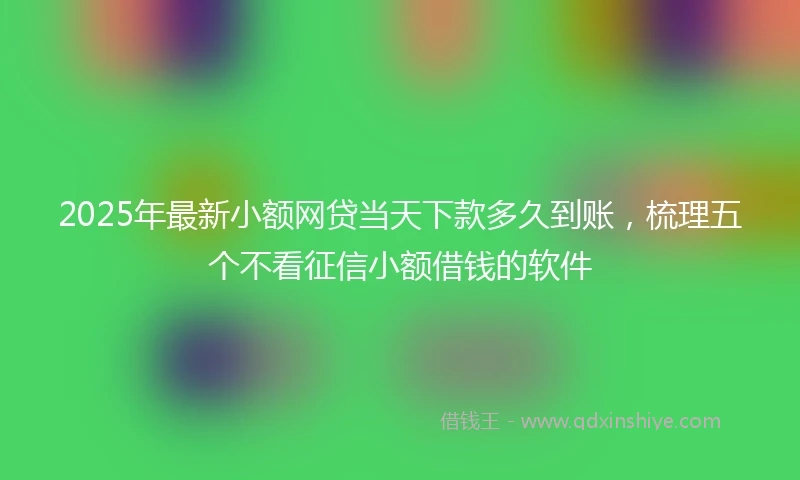 2025年最新小额网贷当天下款多久到账，梳理五个不看征信小额借钱的软件