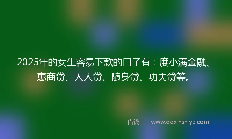 2025年的女生容易下款的口子有：度小满金融、惠商贷、人人贷、随身贷、功夫贷等。