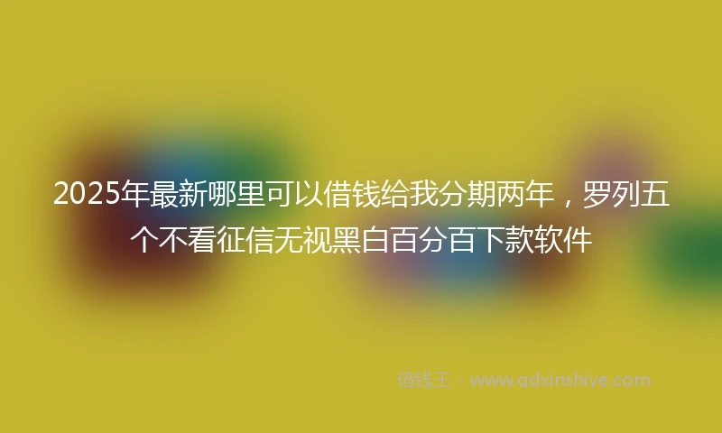 2025年最新哪里可以借钱给我分期两年，罗列五个不看征信无视黑白百分百下款软件