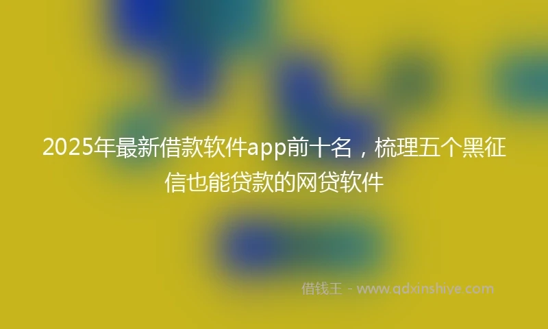 2025年最新借款软件app前十名，梳理五个黑征信也能贷款的网贷软件