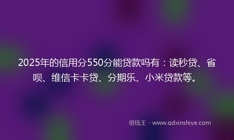 2025年的信用分550分能贷款吗有：读秒贷、省呗、维信卡卡贷、分期乐、小米贷款等。