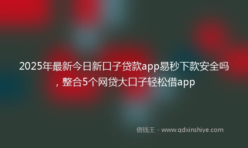 2025年最新今日新口子贷款app易秒下款安全吗，整合5个网贷大口子轻松借app