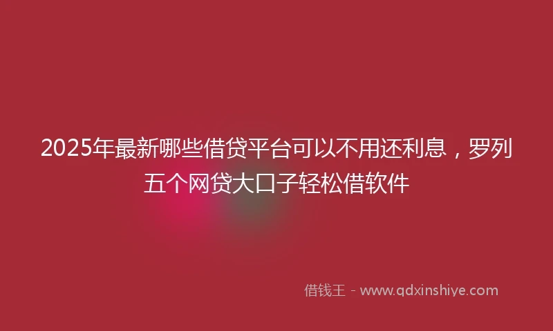 2025年最新哪些借贷平台可以不用还利息，罗列五个网贷大口子轻松借软件