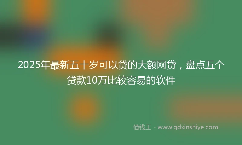 2025年最新五十岁可以贷的大额网贷，盘点五个贷款10万比较容易的软件