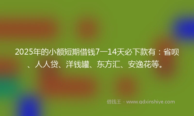 2025年的小额短期借钱7一14天必下款有：省呗、人人贷、洋钱罐、东方汇、安逸花等。