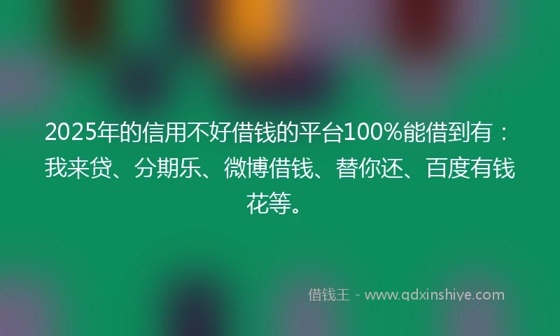 2025年的信用不好借钱的平台100%能借到有：我来贷、分期乐、微博借钱、替你还、百度有钱花等。