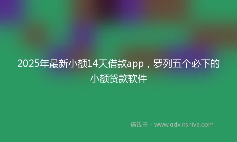 2025年最新小额14天借款app，罗列五个必下的小额贷款软件