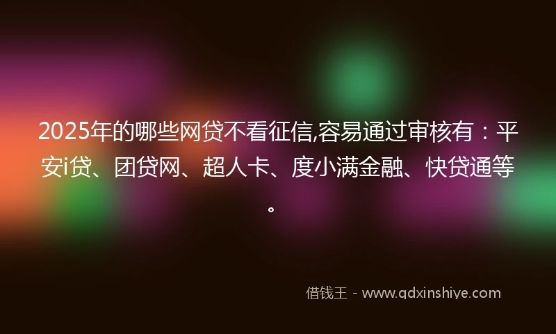 2025年的哪些网贷不看征信,容易通过审核有：平安i贷、团贷网、超人卡、度小满金融、快贷通等。