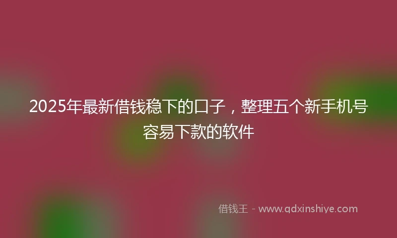 2025年最新借钱稳下的口子，整理五个新手机号容易下款的软件