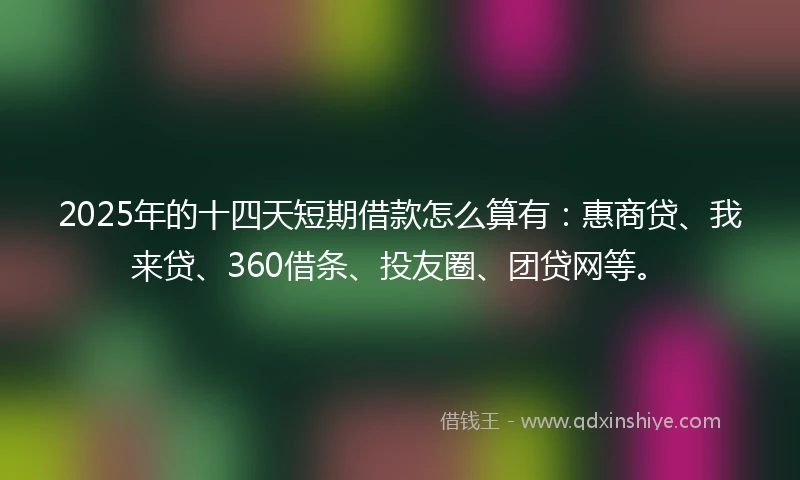 2025年的十四天短期借款怎么算有：惠商贷、我来贷、360借条、投友圈、团贷网等。