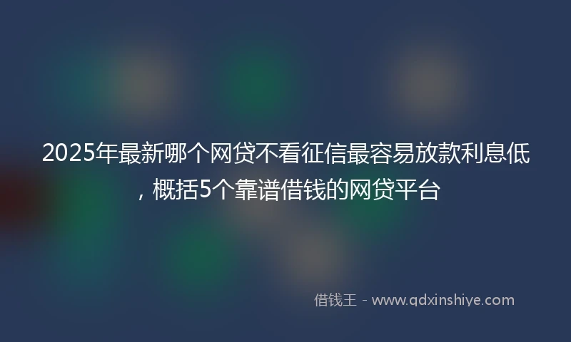2025年最新哪个网贷不看征信最容易放款利息低，概括5个靠谱借钱的网贷平台