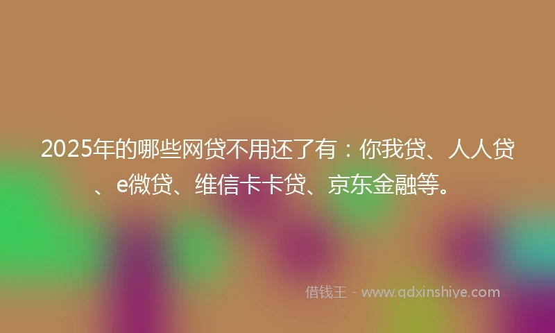2025年的哪些网贷不用还了有：你我贷、人人贷、e微贷、维信卡卡贷、京东金融等。