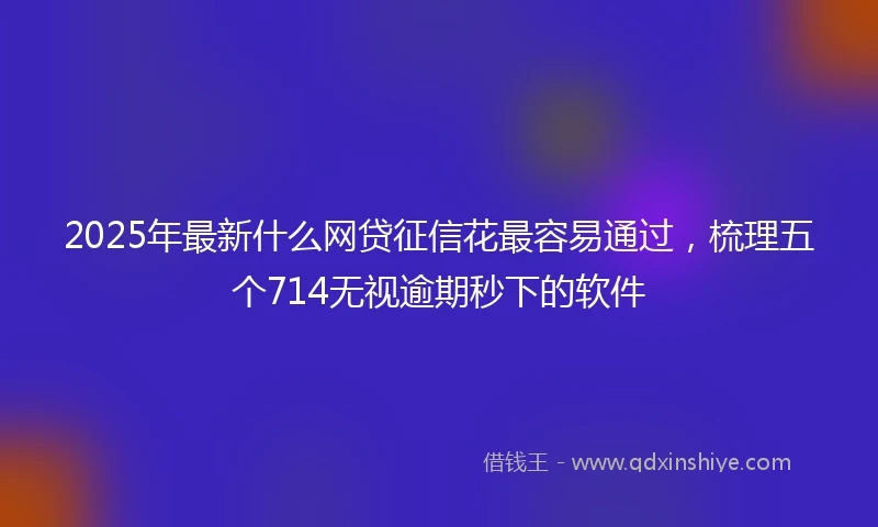 2025年最新什么网贷征信花最容易通过，梳理五个714无视逾期秒下的软件