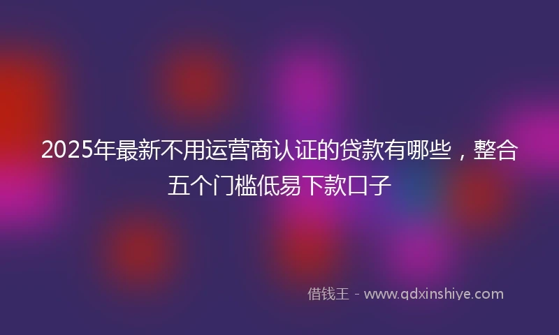 2025年最新不用运营商认证的贷款有哪些，整合五个门槛低易下款口子
