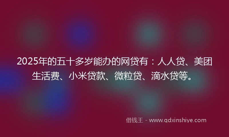 2025年的五十多岁能办的网贷有：人人贷、美团生活费、小米贷款、微粒贷、滴水贷等。