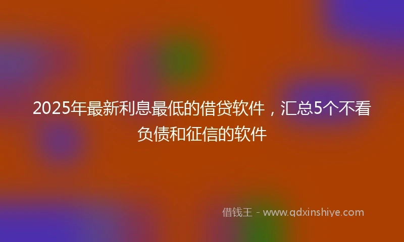 2025年最新利息最低的借贷软件，汇总5个不看负债和征信的软件
