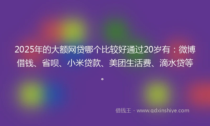 2025年的大额网贷哪个比较好通过20岁有：微博借钱、省呗、小米贷款、美团生活费、滴水贷等。