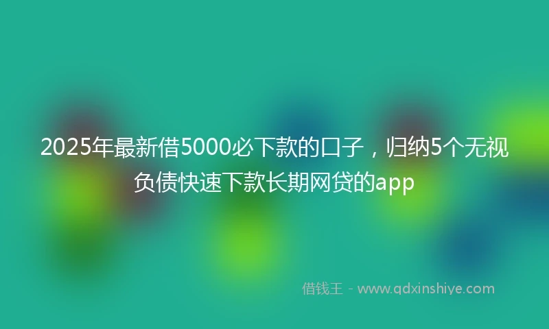 2025年最新借5000必下款的口子，归纳5个无视负债快速下款长期网贷的app
