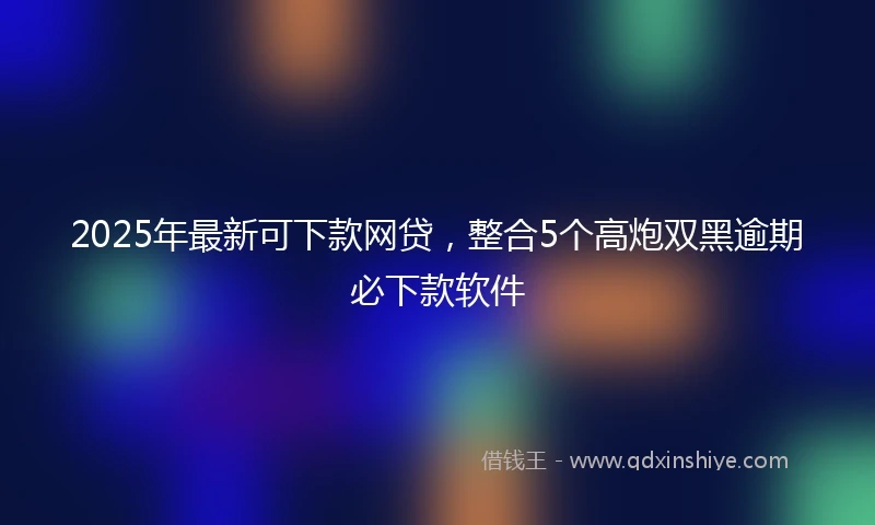 2025年最新可下款网贷，整合5个高炮双黑逾期必下款软件