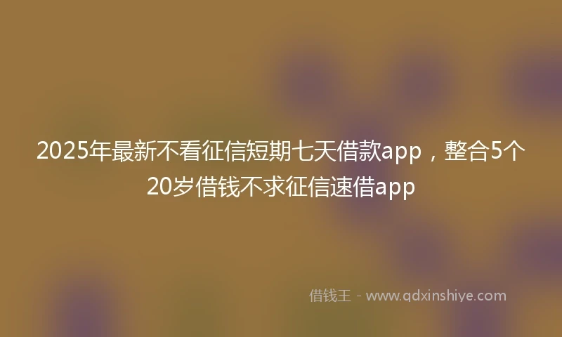 2025年最新不看征信短期七天借款app，整合5个20岁借钱不求征信速借app