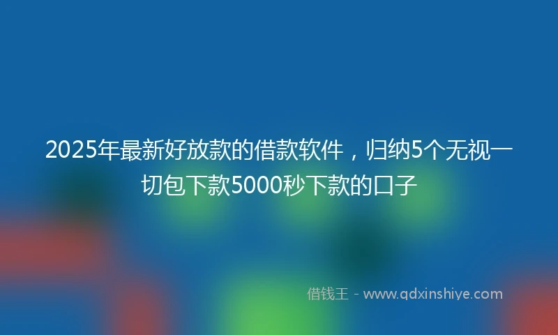 2025年最新好放款的借款软件，归纳5个无视一切包下款5000秒下款的口子