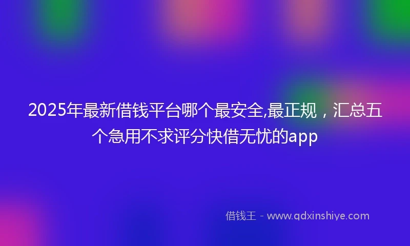 2025年最新借钱平台哪个最安全,最正规，汇总五个急用不求评分快借无忧的app