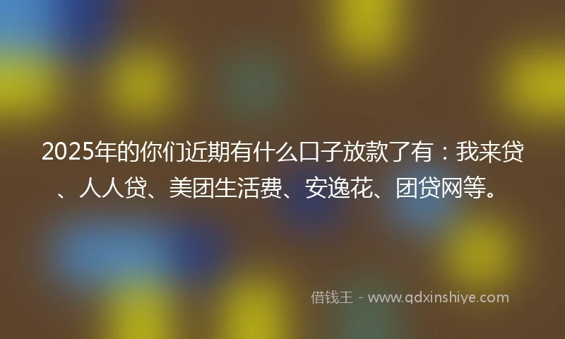 2025年的你们近期有什么口子放款了有：我来贷、人人贷、美团生活费、安逸花、团贷网等。
