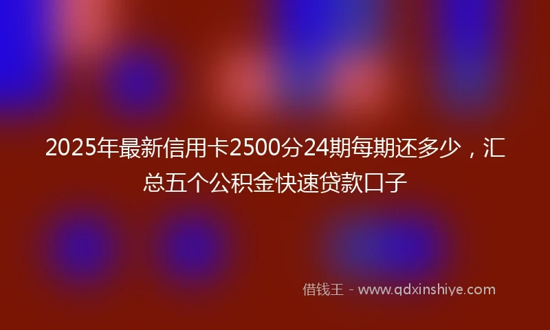 2025年最新信用卡2500分24期每期还多少，汇总五个公积金快速贷款口子