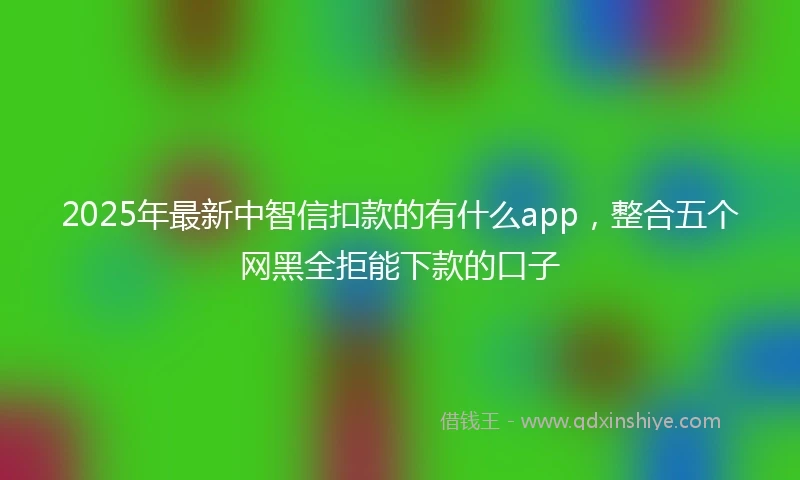 2025年最新中智信扣款的有什么app，整合五个网黑全拒能下款的口子
