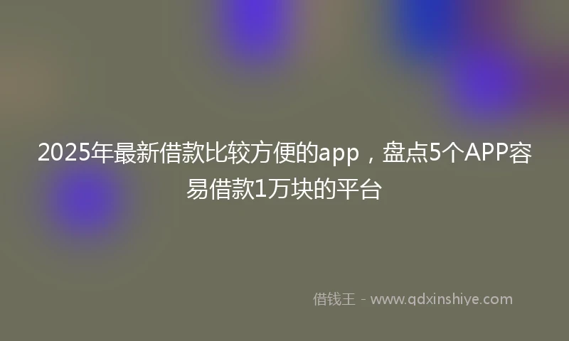2025年最新借款比较方便的app，盘点5个APP容易借款1万块的平台