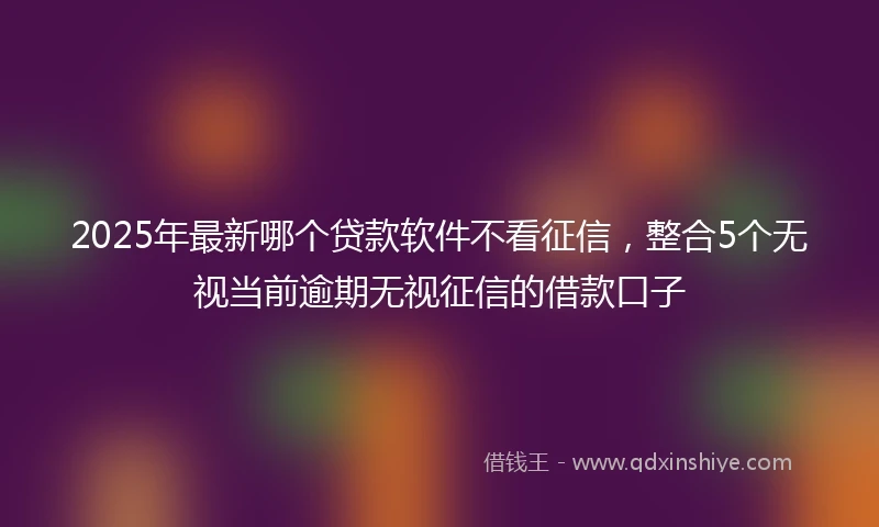 2025年最新哪个贷款软件不看征信，整合5个无视当前逾期无视征信的借款口子