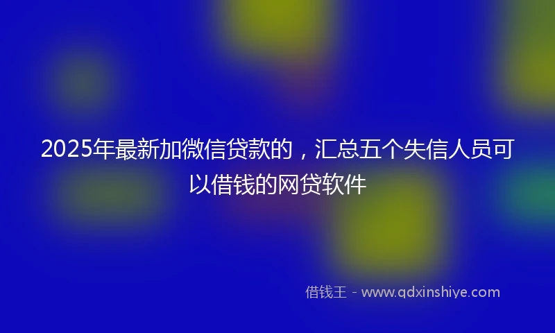 2025年最新加微信贷款的，汇总五个失信人员可以借钱的网贷软件