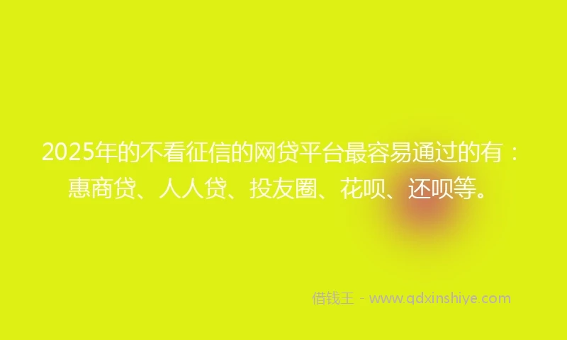 2025年的不看征信的网贷平台最容易通过的有：惠商贷、人人贷、投友圈、花呗、还呗等。
