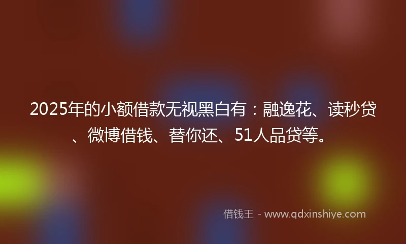 2025年的小额借款无视黑白有：融逸花、读秒贷、微博借钱、替你还、51人品贷等。