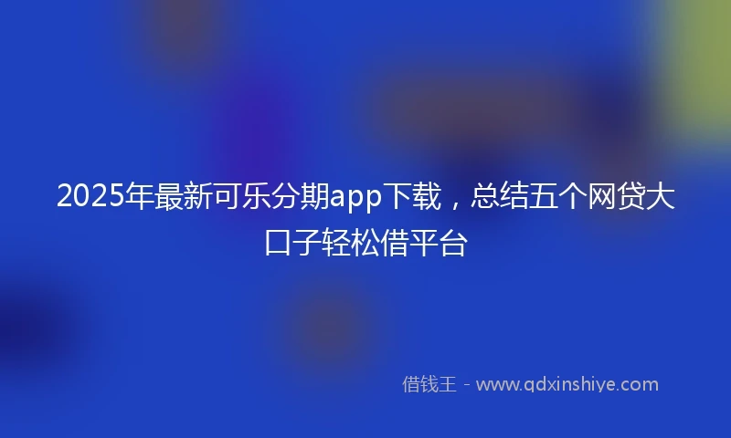 2025年最新可乐分期app下载，总结五个网贷大口子轻松借平台